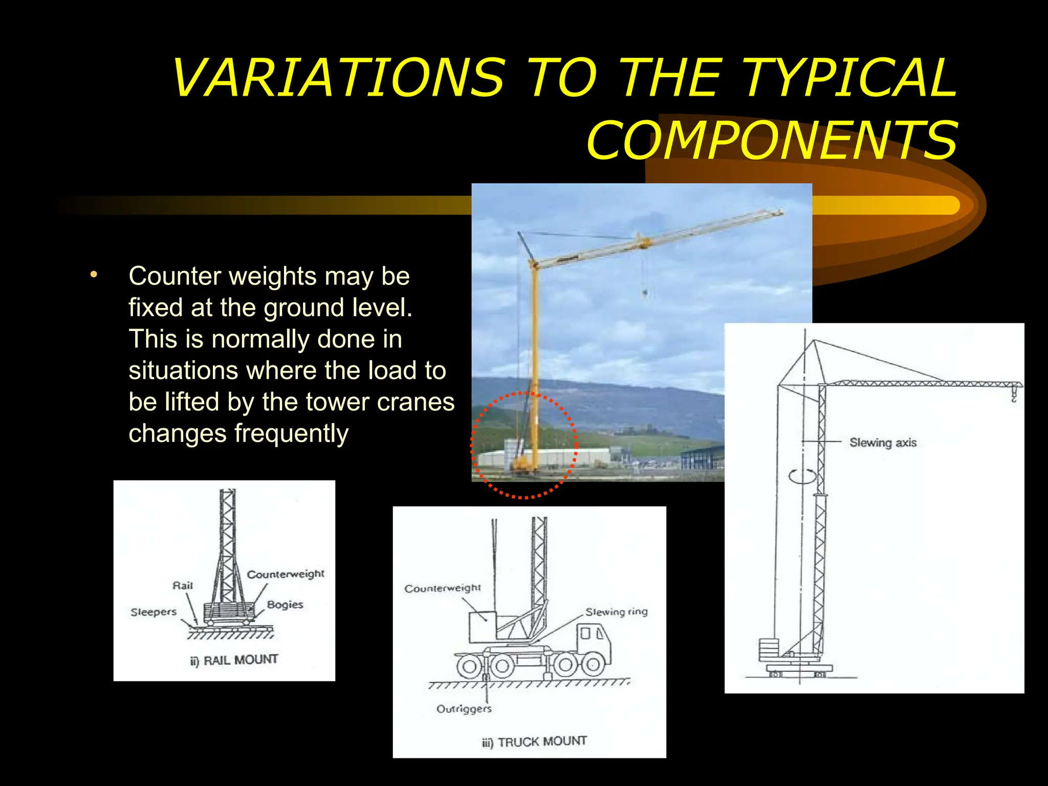 VARIATIONS TO THE TYPICAL
COMPONENTS
• Counter weights may be
fixed at the ground level.
This is normally done in
situations where the load to
be lifted by the tower cranes
changes frequently
 