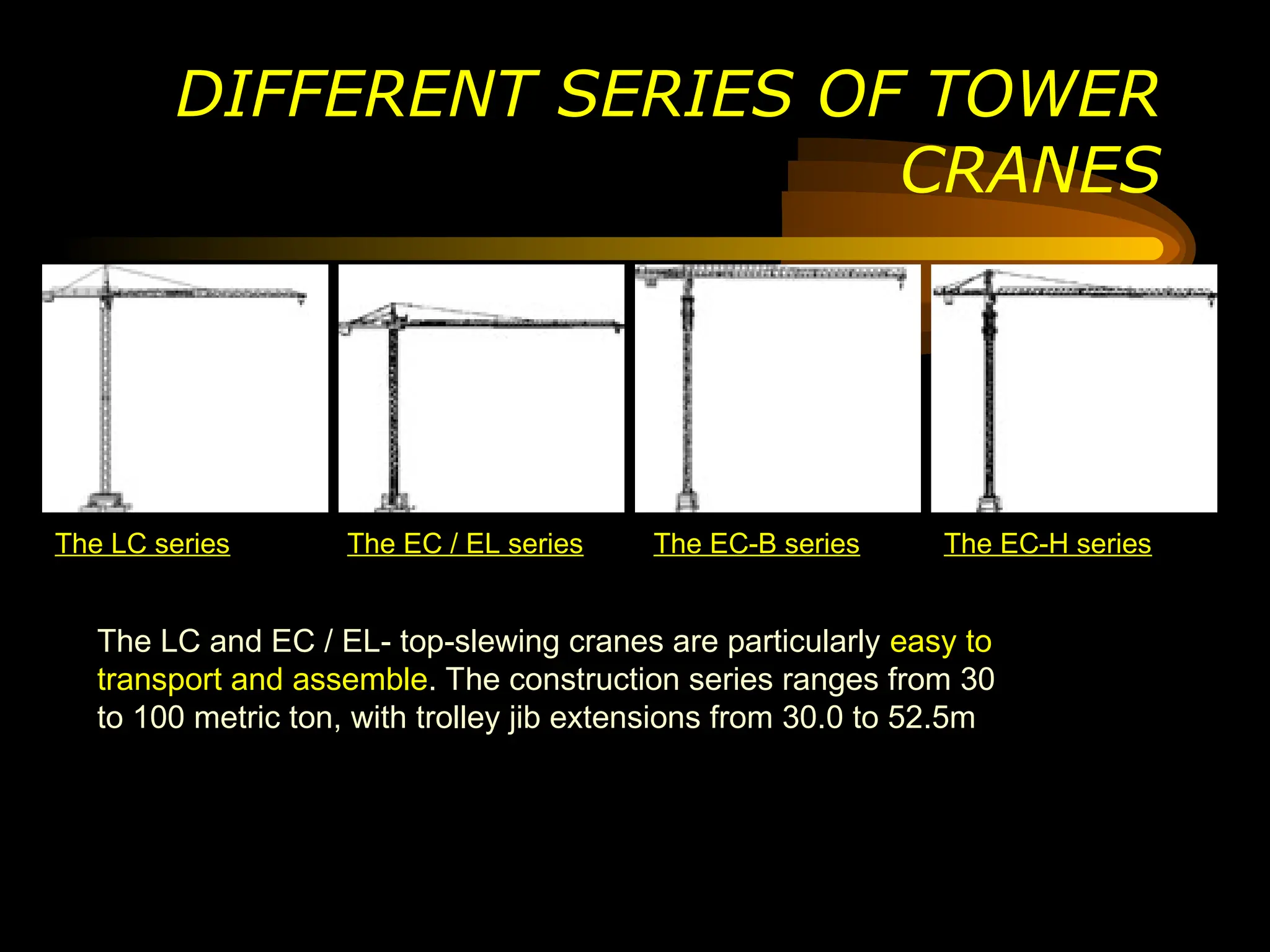 DIFFERENT SERIES OF TOWER
CRANES
The LC series The EC / EL series The EC-B series The EC-H series
The LC and EC / EL- top-slewing cranes are particularly easy to
transport and assemble. The construction series ranges from 30
to 100 metric ton, with trolley jib extensions from 30.0 to 52.5m
 