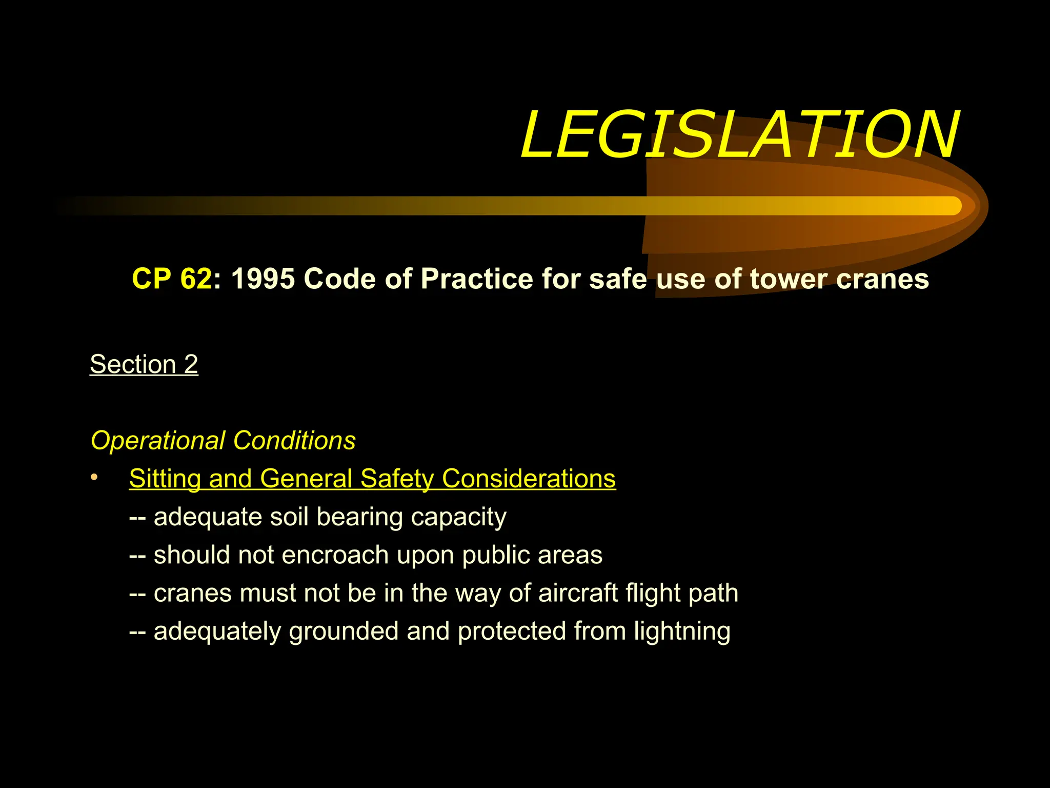 CP 62: 1995 Code of Practice for safe use of tower cranes
Section 2
Operational Conditions
• Sitting and General Safety Considerations
-- adequate soil bearing capacity
-- should not encroach upon public areas
-- cranes must not be in the way of aircraft flight path
-- adequately grounded and protected from lightning
LEGISLATION
 