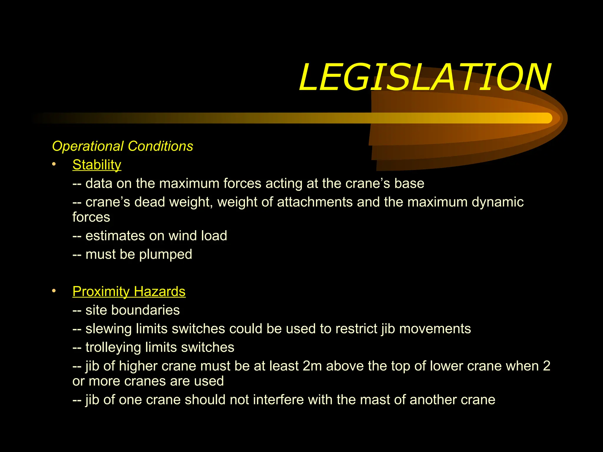 LEGISLATION
Operational Conditions
• Stability
-- data on the maximum forces acting at the crane’s base
-- crane’s dead weight, weight of attachments and the maximum dynamic
forces
-- estimates on wind load
-- must be plumped
• Proximity Hazards
-- site boundaries
-- slewing limits switches could be used to restrict jib movements
-- trolleying limits switches
-- jib of higher crane must be at least 2m above the top of lower crane when 2
or more cranes are used
-- jib of one crane should not interfere with the mast of another crane
 