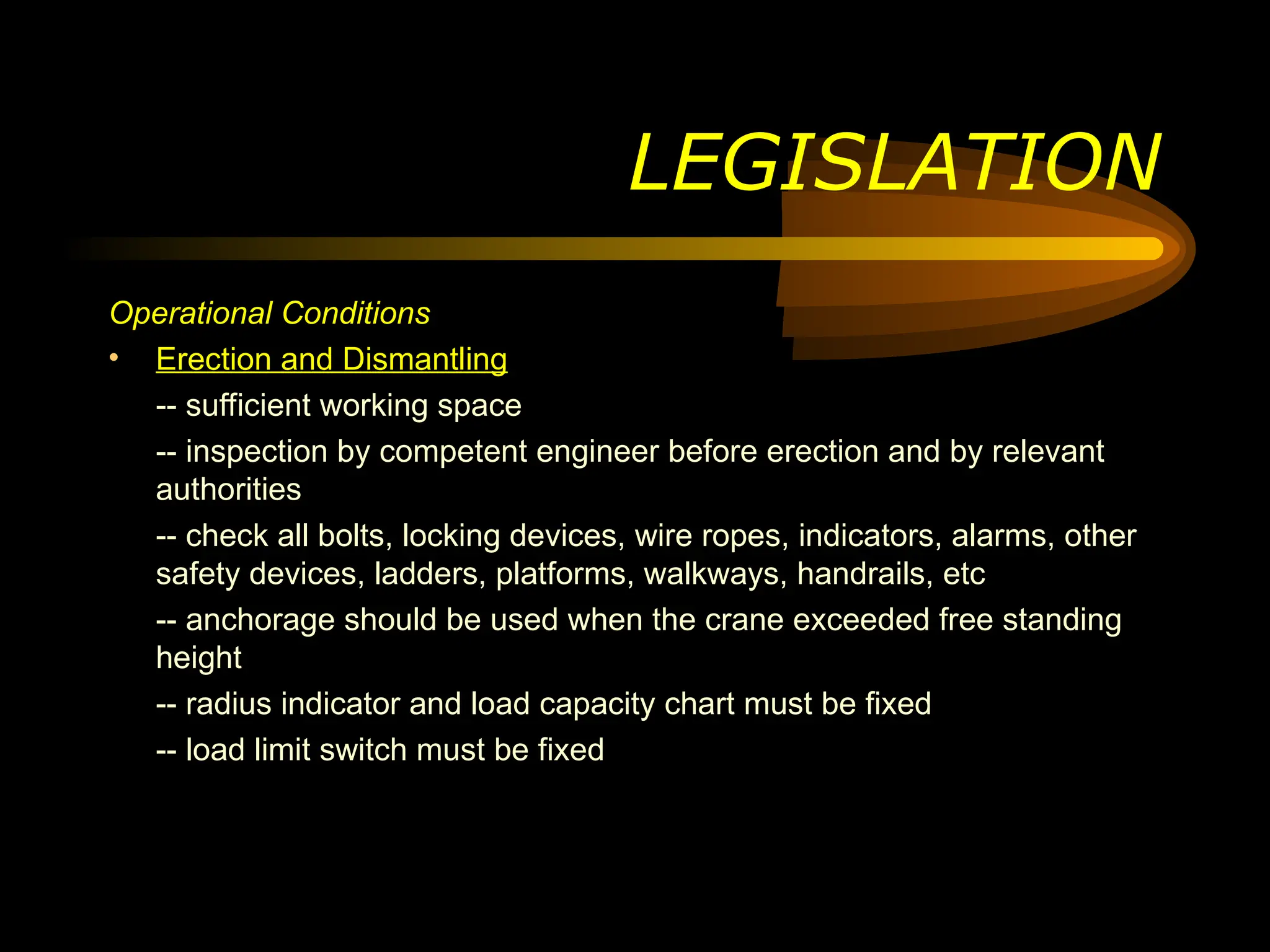 LEGISLATION
Operational Conditions
• Erection and Dismantling
-- sufficient working space
-- inspection by competent engineer before erection and by relevant
authorities
-- check all bolts, locking devices, wire ropes, indicators, alarms, other
safety devices, ladders, platforms, walkways, handrails, etc
-- anchorage should be used when the crane exceeded free standing
height
-- radius indicator and load capacity chart must be fixed
-- load limit switch must be fixed
 