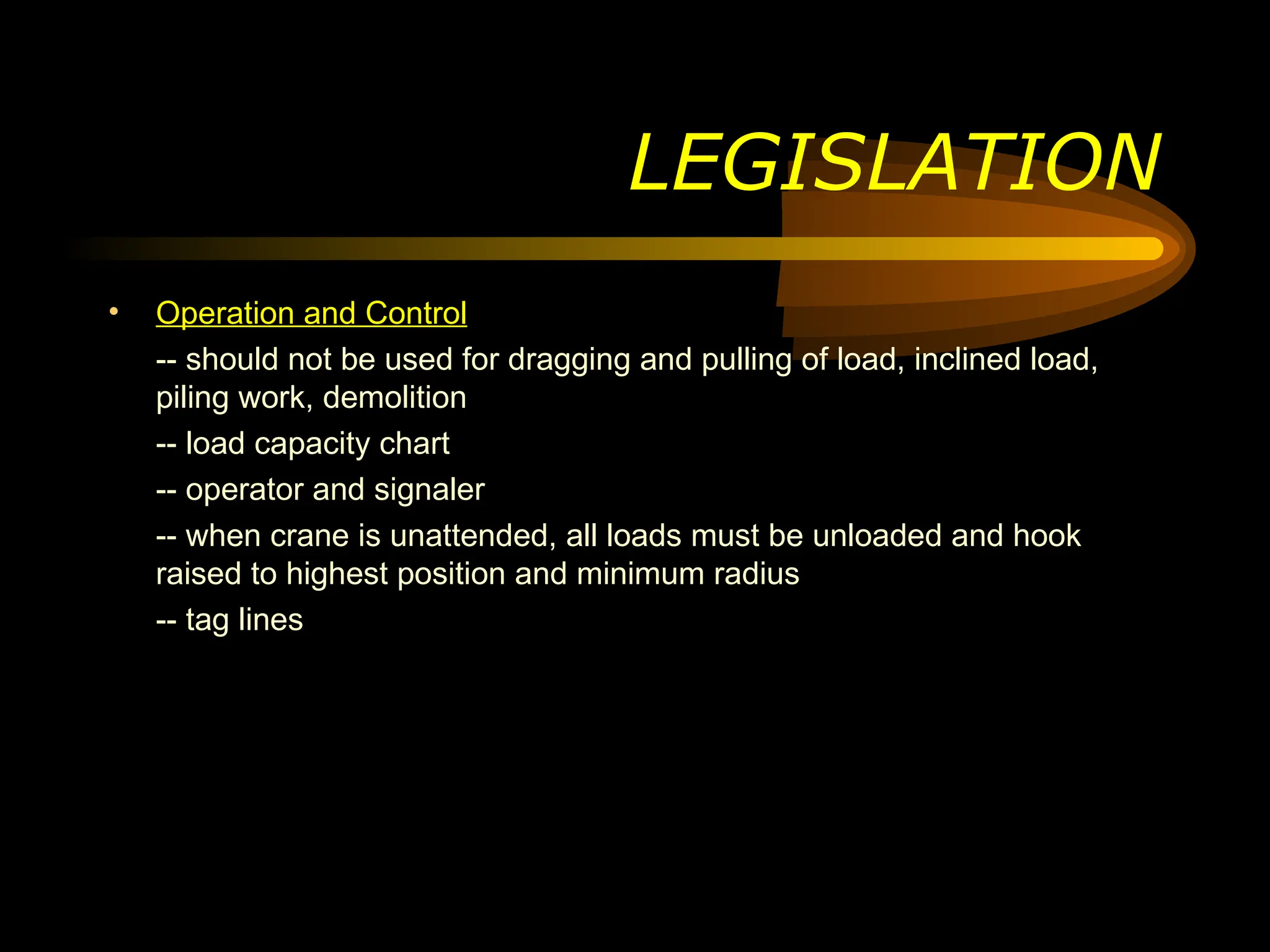 LEGISLATION
• Operation and Control
-- should not be used for dragging and pulling of load, inclined load,
piling work, demolition
-- load capacity chart
-- operator and signaler
-- when crane is unattended, all loads must be unloaded and hook
raised to highest position and minimum radius
-- tag lines
 