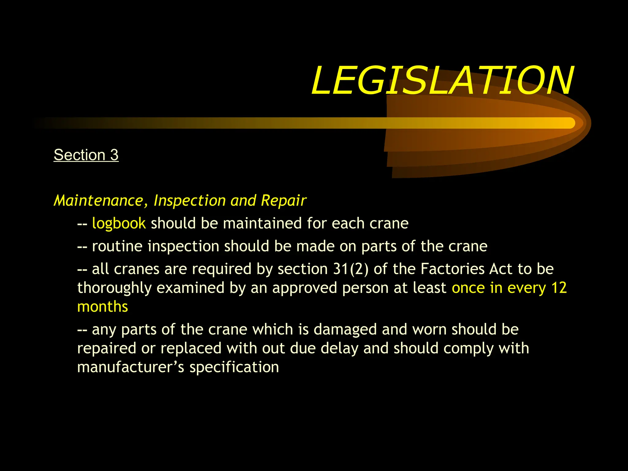 Section 3
Maintenance, Inspection and Repair
-- logbook should be maintained for each crane
-- routine inspection should be made on parts of the crane
-- all cranes are required by section 31(2) of the Factories Act to be
thoroughly examined by an approved person at least once in every 12
months
-- any parts of the crane which is damaged and worn should be
repaired or replaced with out due delay and should comply with
manufacturer’s specification
LEGISLATION
 