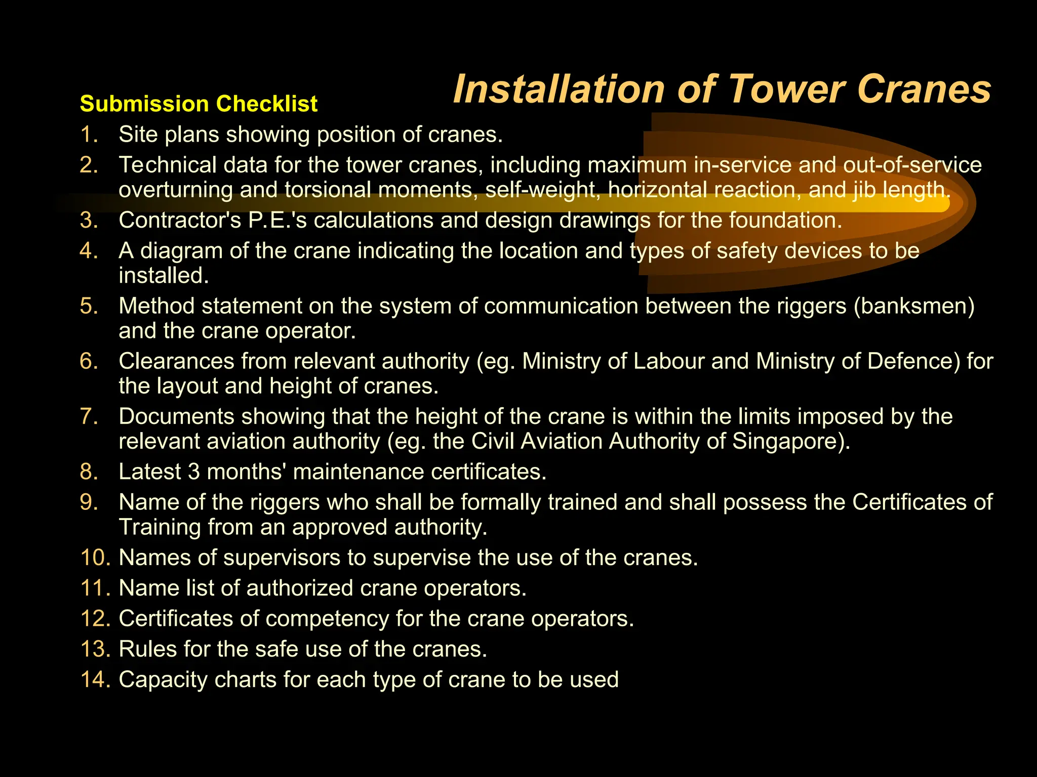 Installation of Tower Cranes
Submission Checklist
1. Site plans showing position of cranes.
2. Technical data for the tower cranes, including maximum in-service and out-of-service
overturning and torsional moments, self-weight, horizontal reaction, and jib length.
3. Contractor's P.E.'s calculations and design drawings for the foundation.
4. A diagram of the crane indicating the location and types of safety devices to be
installed.
5. Method statement on the system of communication between the riggers (banksmen)
and the crane operator.
6. Clearances from relevant authority (eg. Ministry of Labour and Ministry of Defence) for
the layout and height of cranes.
7. Documents showing that the height of the crane is within the limits imposed by the
relevant aviation authority (eg. the Civil Aviation Authority of Singapore).
8. Latest 3 months' maintenance certificates.
9. Name of the riggers who shall be formally trained and shall possess the Certificates of
Training from an approved authority.
10. Names of supervisors to supervise the use of the cranes.
11. Name list of authorized crane operators.
12. Certificates of competency for the crane operators.
13. Rules for the safe use of the cranes.
14. Capacity charts for each type of crane to be used
 