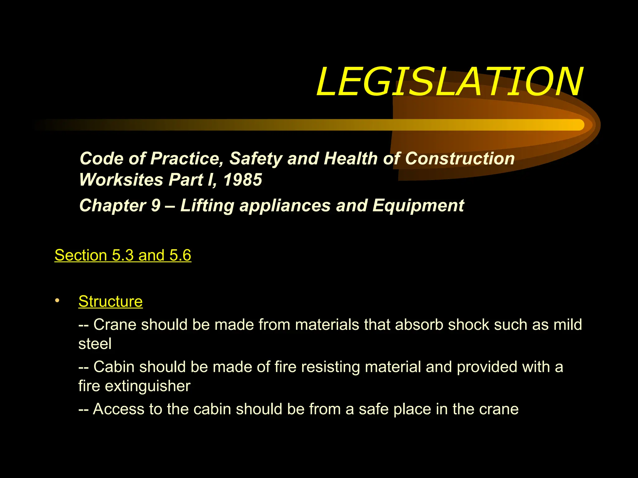 Code of Practice, Safety and Health of Construction
Worksites Part I, 1985
Chapter 9 – Lifting appliances and Equipment
Section 5.3 and 5.6
• Structure
-- Crane should be made from materials that absorb shock such as mild
steel
-- Cabin should be made of fire resisting material and provided with a
fire extinguisher
-- Access to the cabin should be from a safe place in the crane
LEGISLATION
 