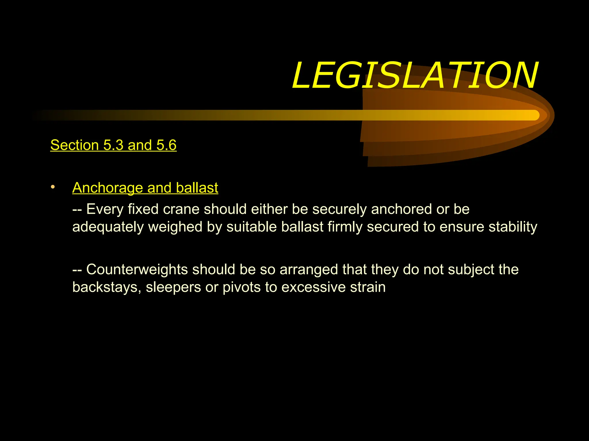 LEGISLATION
Section 5.3 and 5.6
• Anchorage and ballast
-- Every fixed crane should either be securely anchored or be
adequately weighed by suitable ballast firmly secured to ensure stability
-- Counterweights should be so arranged that they do not subject the
backstays, sleepers or pivots to excessive strain
 