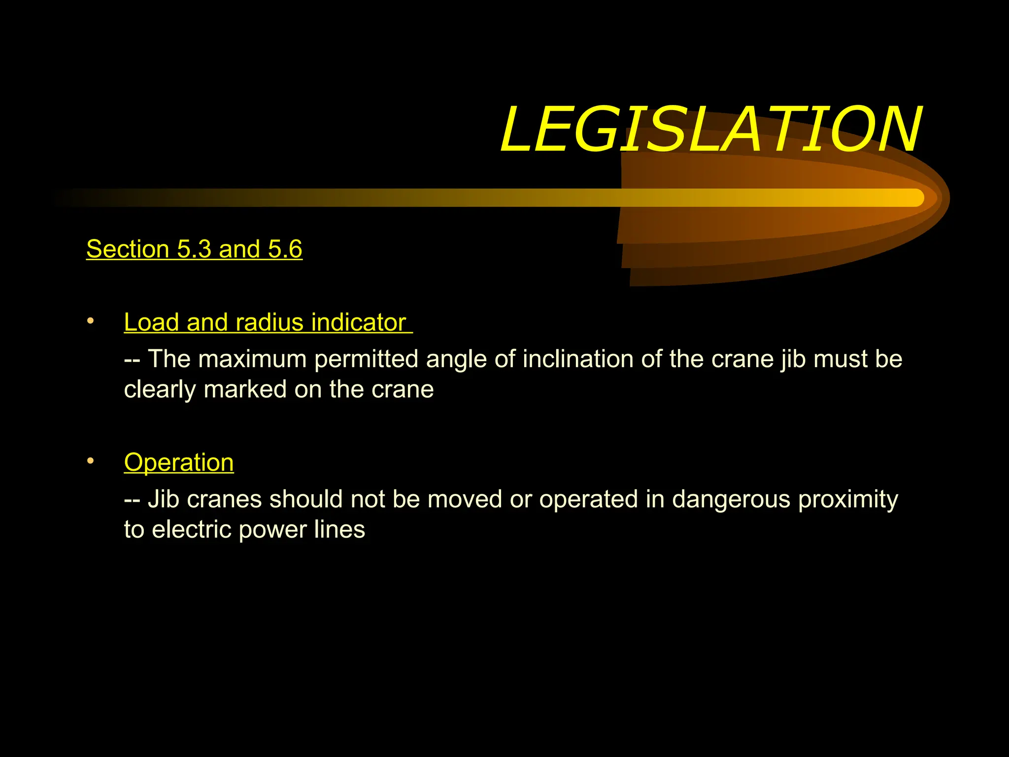 LEGISLATION
Section 5.3 and 5.6
• Load and radius indicator
-- The maximum permitted angle of inclination of the crane jib must be
clearly marked on the crane
• Operation
-- Jib cranes should not be moved or operated in dangerous proximity
to electric power lines
 