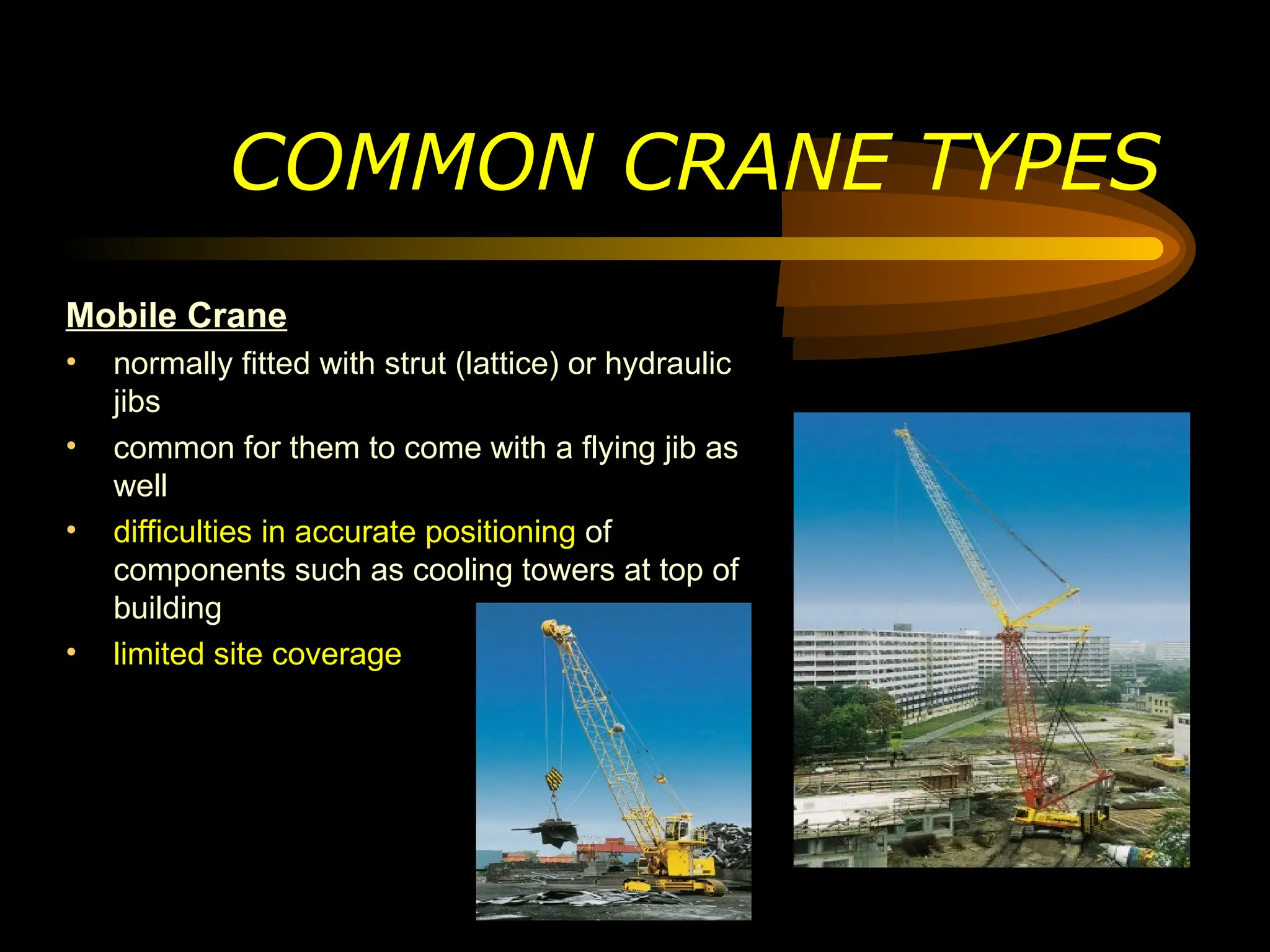 COMMON CRANE TYPES
Mobile Crane
• normally fitted with strut (lattice) or hydraulic
jibs
• common for them to come with a flying jib as
well
• difficulties in accurate positioning of
components such as cooling towers at top of
building
• limited site coverage
 