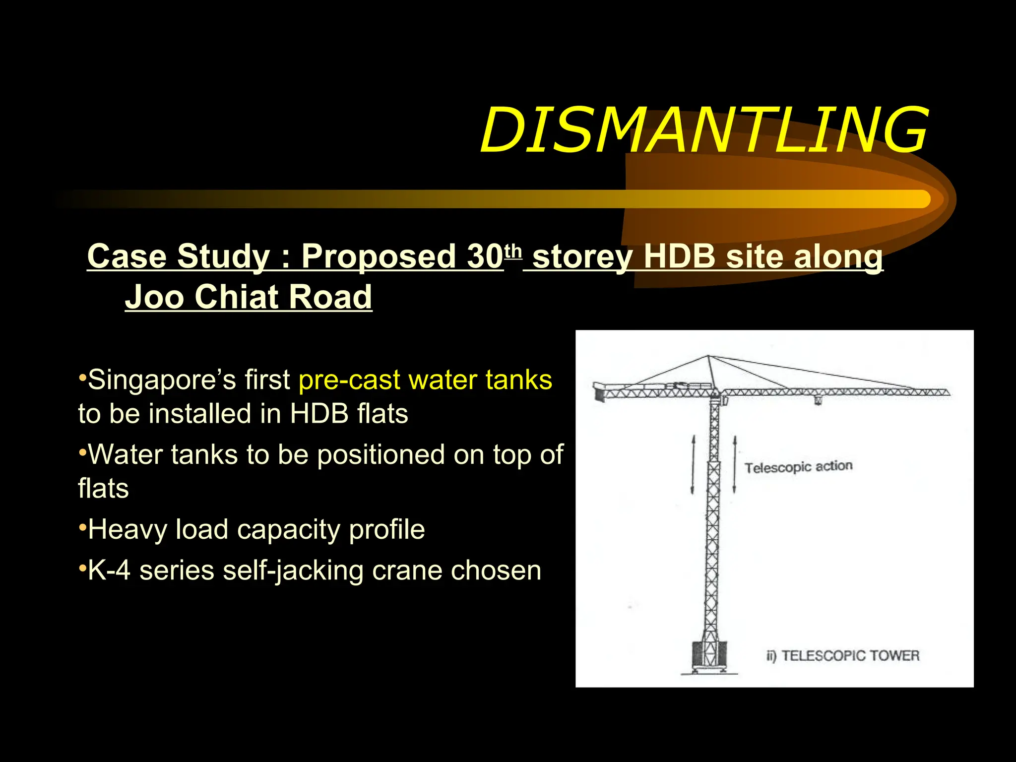 Case Study : Proposed 30th
storey HDB site along
Joo Chiat Road
DISMANTLING
•Singapore’s first pre-cast water tanks
to be installed in HDB flats
•Water tanks to be positioned on top of
flats
•Heavy load capacity profile
•K-4 series self-jacking crane chosen
 