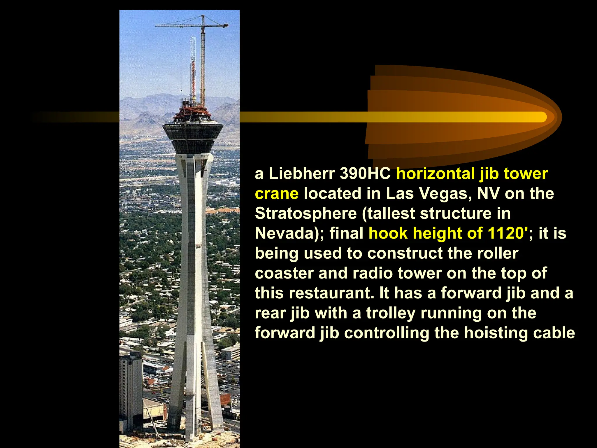 a Liebherr 390HC horizontal jib tower
crane located in Las Vegas, NV on the
Stratosphere (tallest structure in
Nevada); final hook height of 1120'; it is
being used to construct the roller
coaster and radio tower on the top of
this restaurant. It has a forward jib and a
rear jib with a trolley running on the
forward jib controlling the hoisting cable
 