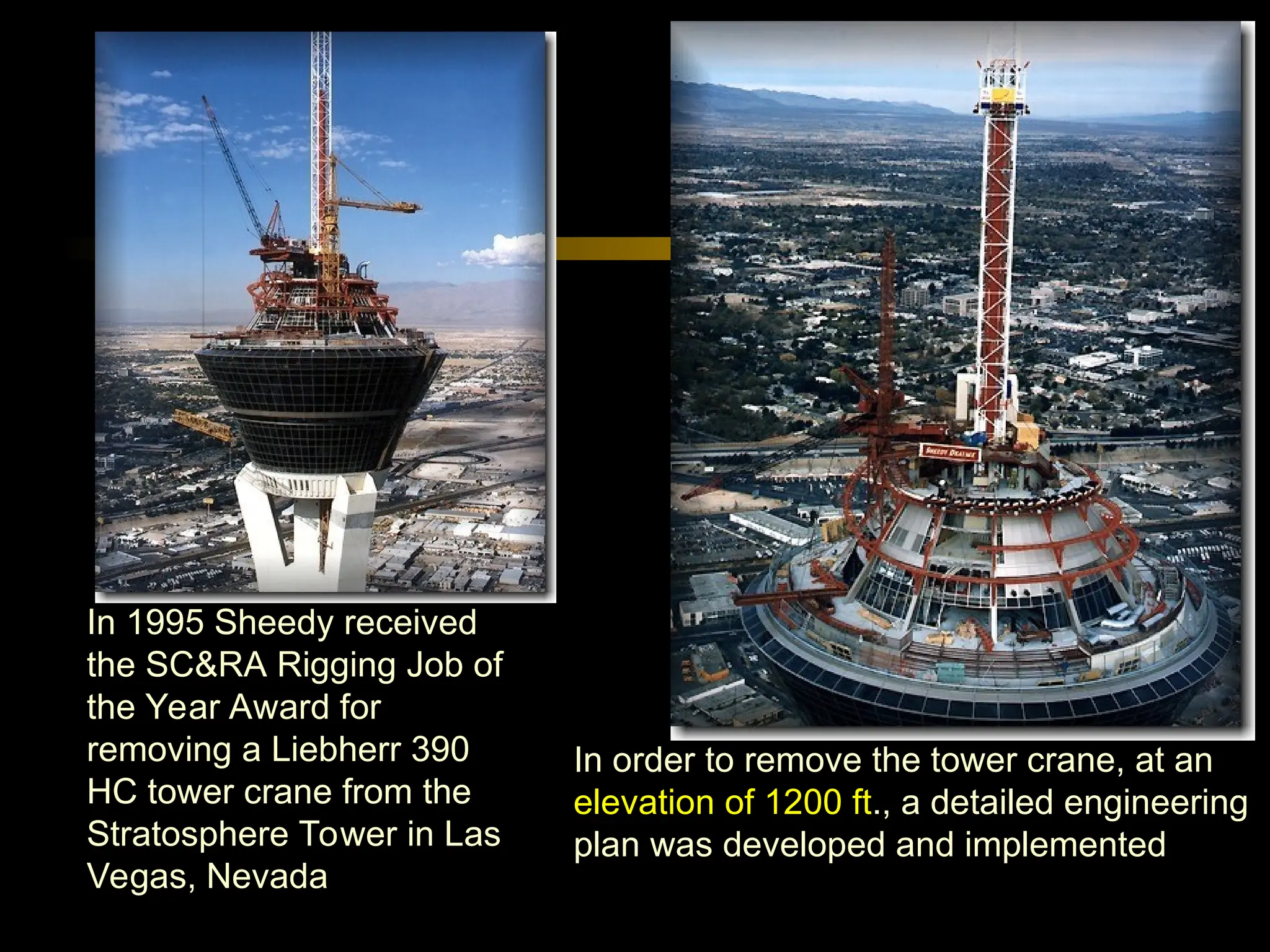 In 1995 Sheedy received
the SC&RA Rigging Job of
the Year Award for
removing a Liebherr 390
HC tower crane from the
Stratosphere Tower in Las
Vegas, Nevada
In order to remove the tower crane, at an
elevation of 1200 ft., a detailed engineering
plan was developed and implemented
 