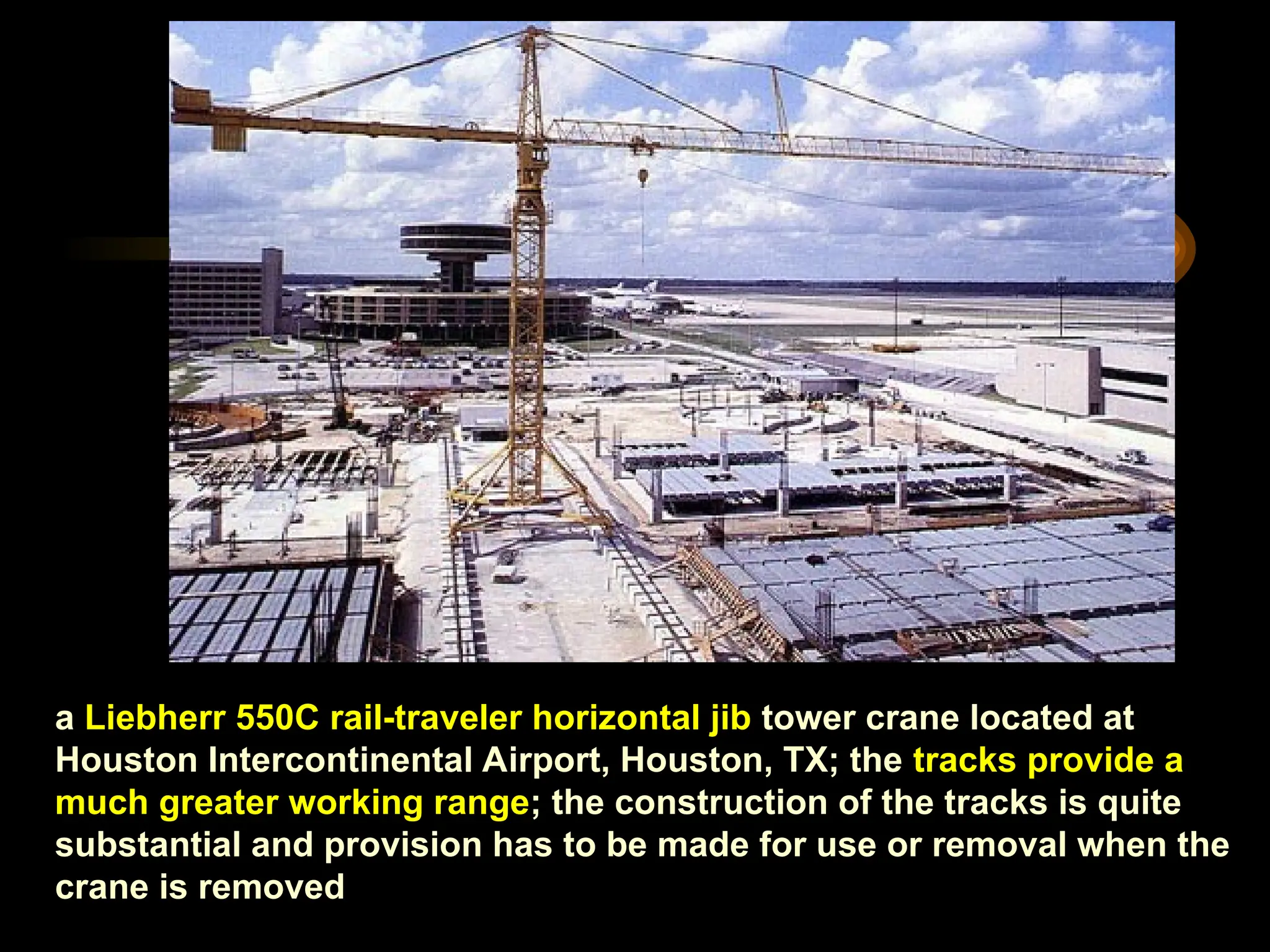a Liebherr 550C rail-traveler horizontal jib tower crane located at
Houston Intercontinental Airport, Houston, TX; the tracks provide a
much greater working range; the construction of the tracks is quite
substantial and provision has to be made for use or removal when the
crane is removed
 