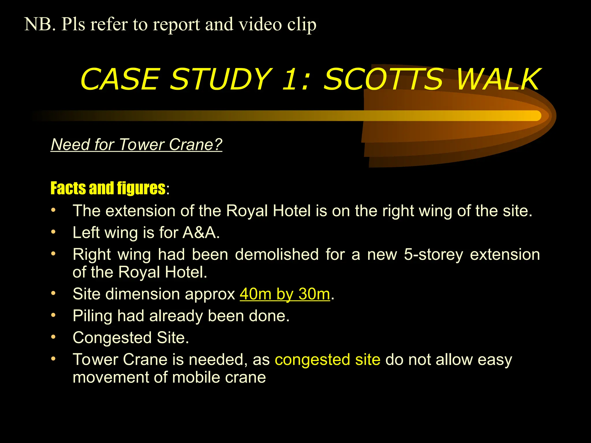 Need for Tower Crane?
Facts and figures:
• The extension of the Royal Hotel is on the right wing of the site.
• Left wing is for A&A.
• Right wing had been demolished for a new 5-storey extension
of the Royal Hotel.
• Site dimension approx 40m by 30m.
• Piling had already been done.
• Congested Site.
• Tower Crane is needed, as congested site do not allow easy
movement of mobile crane
CASE STUDY 1: SCOTTS WALK
NB. Pls refer to report and video clip
 