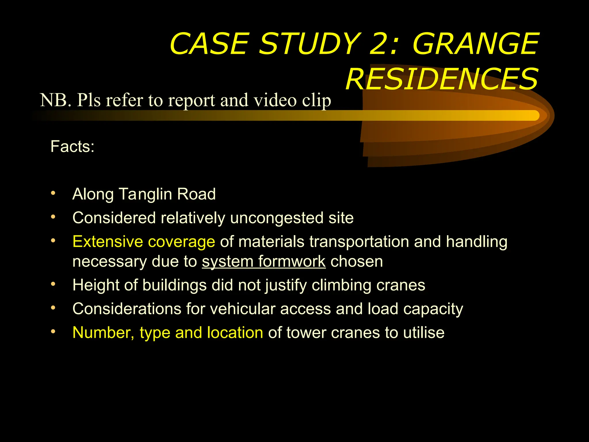 Facts:
• Along Tanglin Road
• Considered relatively uncongested site
• Extensive coverage of materials transportation and handling
necessary due to system formwork chosen
• Height of buildings did not justify climbing cranes
• Considerations for vehicular access and load capacity
• Number, type and location of tower cranes to utilise
CASE STUDY 2: GRANGE
RESIDENCES
NB. Pls refer to report and video clip
 
