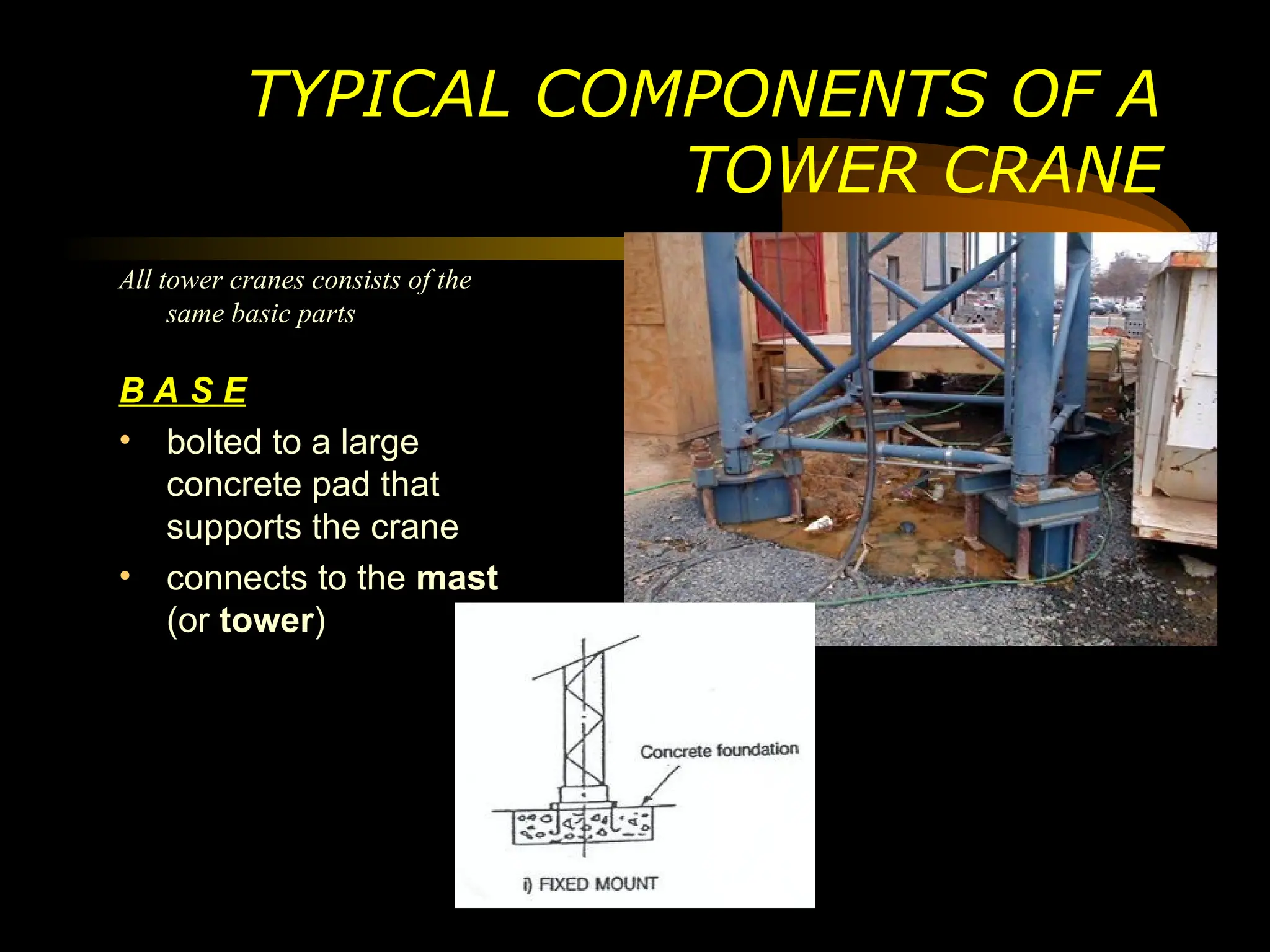 TYPICAL COMPONENTS OF A
TOWER CRANE
All tower cranes consists of the
same basic parts
B A S E
• bolted to a large
concrete pad that
supports the crane
• connects to the mast
(or tower)
 
