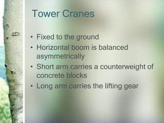 Tower Cranes
• Fixed to the ground
• Horizontal boom is balanced
asymmetrically
• Short arm carries a counterweight of
concrete blocks
• Long arm carries the lifting gear
 