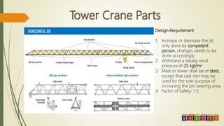 Design Requirement
1. Increase or decrease the jib
only done by competent
person, changes needs to be
done accordingly
2. Withstand a steady wind
pressure of 25 kgf/m2
3. Mast or tower shall be of steel,
except that cast iron may be
used for the sole purpose of
increasing the pin bearing area.
4. Factor of Safety- 1:5
 