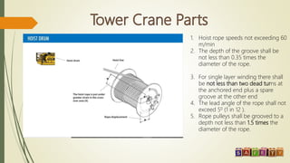 1. Hoist rope speeds not exceeding 60
m/min
2. The depth of the groove shall be
not less than 0.35 times the
diameter of the rope.
3. For single layer winding there shall
be not less than two dead turns at
the anchored end plus a spare
groove at the other end
4. The lead angle of the rope shall not
exceed 50 (1 in 12 ).
5. Rope pulleys shall be grooved to a
depth not less than 1.5 times the
diameter of the rope.
 