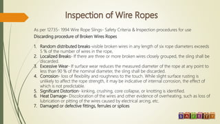 As per 12735- 1994 Wire Rope Slings- Safety Criteria & Inspection procedures for use
Discarding procedure of Broken Wires Ropes
1. Random distributed breaks-visible broken wires in any length of six rope diameters exceeds
5 % of the number of wires in the rope,
2. Localized Breaks- If there are three or more broken wires closely grouped, the sling shall be
discarded.
3. Excessive Wear- If surface wear reduces the measured diameter of the rope at any point to
less than 90 % of the nominal diameter, the sling shall be discarded.
4. Corrosion- loss of flexibility and roughness to the touch. While slight surface rusting is
unlikely to affect the rope strength, it may be indicative of internal corrosion, the effect of
which is not predictable.
5. Significant Distortion- kinking, crushing, core collapse, or knotting is identified.
6. Heat Damage- Discoloration of the wires and other evidence of overheating, such as loss of
lubrication or pitting of the wires caused by electrical arcing, etc.
7. Damaged or defective fittings, ferrules or splices
 