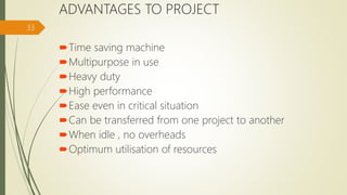 ADVANTAGES TO PROJECT
Time saving machine
Multipurpose in use
Heavy duty
High performance
Ease even in critical situation
Can be transferred from one project to another
When idle , no overheads
Optimum utilisation of resources
33
 