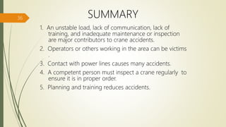 SUMMARY
1. An unstable load, lack of communication, lack of
training, and inadequate maintenance or inspection
are major contributors to crane accidents.
2. Operators or others working in the area can be victims
.
3. Contact with power lines causes many accidents.
4. A competent person must inspect a crane regularly to
ensure it is in proper order.
5. Planning and training reduces accidents.
36
 