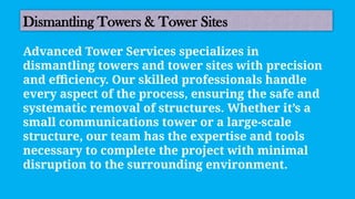 Dismantling Towers & Tower Sites
Advanced Tower Services specializes in
dismantling towers and tower sites with precision
and efficiency. Our skilled professionals handle
every aspect of the process, ensuring the safe and
systematic removal of structures. Whether it’s a
small communications tower or a large-scale
structure, our team has the expertise and tools
necessary to complete the project with minimal
disruption to the surrounding environment.
 