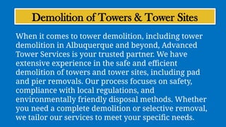 Demolition of Towers & Tower Sites
When it comes to tower demolition, including tower
demolition in Albuquerque and beyond, Advanced
Tower Services is your trusted partner. We have
extensive experience in the safe and efficient
demolition of towers and tower sites, including pad
and pier removals. Our process focuses on safety,
compliance with local regulations, and
environmentally friendly disposal methods. Whether
you need a complete demolition or selective removal,
we tailor our services to meet your specific needs.
 