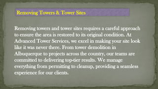 Removing towers and tower sites requires a careful approach
to ensure the area is restored to its original condition. At
Advanced Tower Services, we excel in making your site look
like it was never there. From tower demolition in
Albuquerque to projects across the country, our teams are
committed to delivering top-tier results. We manage
everything from permitting to cleanup, providing a seamless
experience for our clients.
Removing Towers & Tower Sites
 