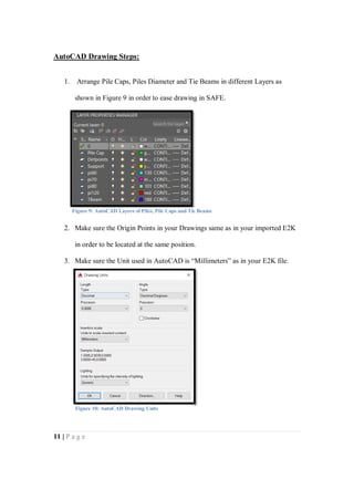 11 | P a g e
AutoCAD Drawing Steps:
1. Arrange Pile Caps, Piles Diameter and Tie Beams in different Layers as
shown in Figure 9 in order to ease drawing in SAFE.
2. Make sure the Origin Points in your Drawings same as in your imported E2K
in order to be located at the same position.
3. Make sure the Unit used in AutoCAD is “Millimeters” as in your E2K file.
Figure 9: AutoCAD Layers of Piles, Pile Caps and Tie Beams
Figure 10: AutoCAD Drawing Units
 
