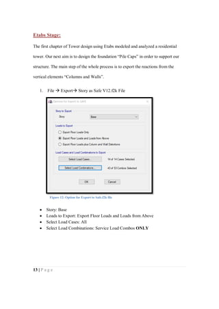 13 | P a g e
Etabs Stage:
The first chapter of Tower design using Etabs modeled and analyzed a residential
tower. Our next aim is to design the foundation “Pile Caps” in order to support our
structure. The main step of the whole process is to export the reactions from the
vertical elements “Columns and Walls”.
1. File  Export Story as Safe V12.f2k File
 Story: Base
 Loads to Export: Export Floor Loads and Loads from Above
 Select Load Cases: All
 Select Load Combinations: Service Load Combos ONLY
Figure 12: Option for Export to Safe.f2k file
 