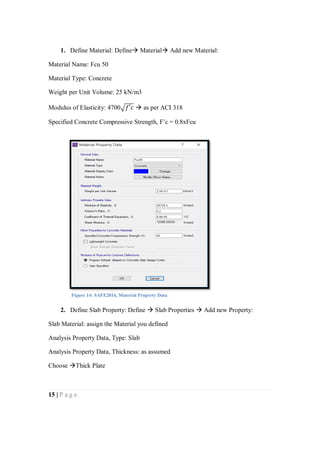 15 | P a g e
1. Define Material: Define Material Add new Material:
Material Name: Fcu 50
Material Type: Concrete
Weight per Unit Volume: 25 kN/m3
Modulus of Elasticity: 4700√𝑓′𝑐  as per ACI 318
Specified Concrete Compressive Strength, F’c = 0.8xFcu
2. Define Slab Property: Define  Slab Properties  Add new Property:
Slab Material: assign the Material you defined
Analysis Property Data, Type: Slab
Analysis Property Data, Thickness: as assumed
Choose Thick Plate
Figure 14: SAFE2016, Material Property Data
 