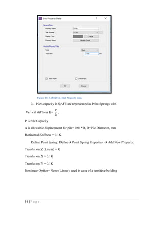 16 | P a g e
3. Piles capacity in SAFE are represented as Point Springs with
Vertical stiffness K=
𝑃
∆
,
P is Pile Capacity
Δ is allowable displacement for pile= 0.01*D, D=Pile Diameter, mm
Horizontal Stiffness = 0.1K
Define Point Spring: Define Point Spring Properties  Add New Property:
Translation Z (Linear) = K
Translation X = 0.1K
Translation Y = 0.1K
Nonlinear Option= None (Linear), used in case of a sensitive building
Figure 15: SAFE2016, Slab Property Data
 