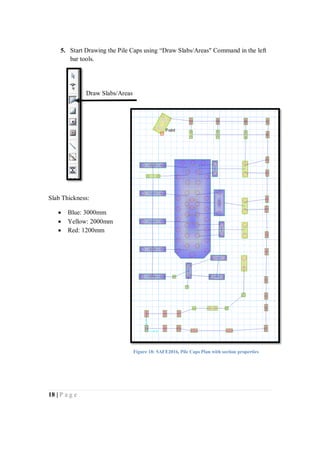 18 | P a g e
5. Start Drawing the Pile Caps using “Draw Slabs/Areas" Command in the left
bar tools.
Slab Thickness:
 Blue: 3000mm
 Yellow: 2000mm
 Red: 1200mm
Draw Slabs/Areas
Figure 18: SAFE2016, Pile Caps Plan with section properties
 