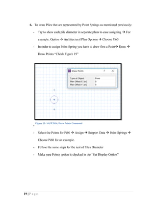 19 | P a g e
6. To draw Piles that are represented by Point Springs as mentioned previously:
- Try to show each pile diameter in separate plans to ease assigning  For
example: Option  Architectural Plan Options  Choose Pi60
- In order to assign Point Spring you have to draw first a Point Draw 
Draw Points “Check Figure 19”
-
- Select the Points for Pi60  Assign  Support Data  Point Springs 
Choose Pi60 for an example.
- Follow the same steps for the rest of Piles Diameter
- Make sure Points option is checked in the “Set Display Option”
Figure 19: SAFE2016, Draw Points Command
 