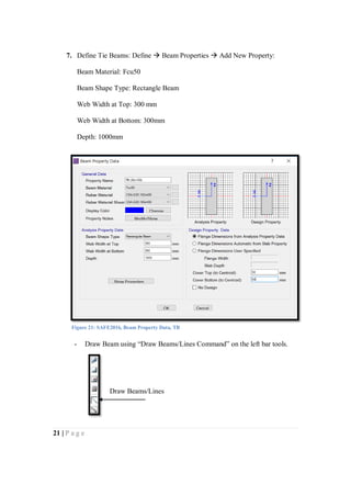 21 | P a g e
7. Define Tie Beams: Define  Beam Properties  Add New Property:
Beam Material: Fcu50
Beam Shape Type: Rectangle Beam
Web Width at Top: 300 mm
Web Width at Bottom: 300mm
Depth: 1000mm
- Draw Beam using “Draw Beams/Lines Command” on the left bar tools.
Figure 21: SAFE2016, Beam Property Data, TB
Draw Beams/Lines
 