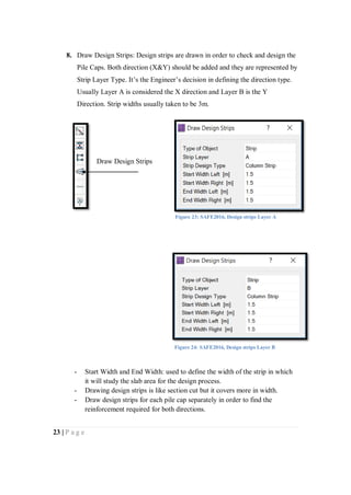 23 | P a g e
8. Draw Design Strips: Design strips are drawn in order to check and design the
Pile Caps. Both direction (X&Y) should be added and they are represented by
Strip Layer Type. It’s the Engineer’s decision in defining the direction type.
Usually Layer A is considered the X direction and Layer B is the Y
Direction. Strip widths usually taken to be 3m.
- Start Width and End Width: used to define the width of the strip in which
it will study the slab area for the design process.
- Drawing design strips is like section cut but it covers more in width.
- Draw design strips for each pile cap separately in order to find the
reinforcement required for both directions.
Draw Design Strips
Figure 23: SAFE2016, Design strips Layer A
Figure 24: SAFE2016, Design strips Layer B
 