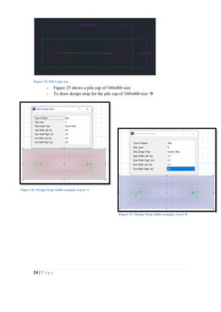 24 | P a g e
- Figure 25 shows a pile cap of 160x460 size
- To draw design strip for the pile cap of 160x460 size 
Figure 25: Pile Caps size
Figure 26: Design Strip width example, Layer A
Figure 27: Design Strip width example, Layer B
 