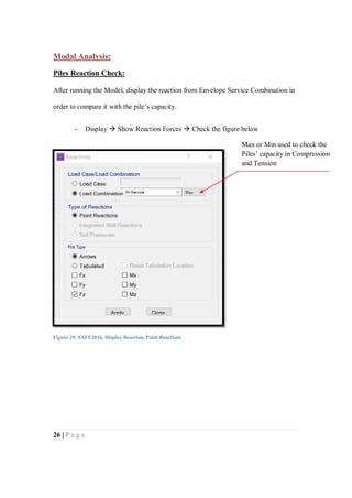 26 | P a g e
Modal Analysis:
Piles Reaction Check:
After running the Model, display the reaction from Envelope Service Combination in
order to compare it with the pile’s capacity.
- Display  Show Reaction Forces  Check the figure below
Figure 29: SAFE2016, Display Reaction, Point Reactions
Max or Min used to check the
Piles’ capacity in Compression
and Tension
 