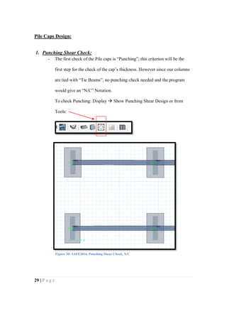29 | P a g e
Pile Caps Design:
1. Punching Shear Check:
- The first check of the Pile caps is “Punching”; this criterion will be the
first step for the check of the cap’s thickness. However since our columns
are tied with “Tie Beams”, no punching check needed and the program
would give an “N/C” Notation.
To check Punching: Display  Show Punching Shear Design or from
Tools:
Figure 30: SAFE2016, Punching Shear Check, N/C
 
