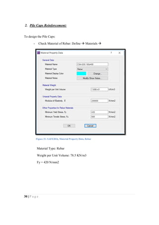30 | P a g e
2. Pile Caps Reinforcement:
To design the Pile Caps:
- Check Material of Rebar: Define  Materials 
Material Type: Rebar
Weight per Unit Volume: 78.5 KN/m3
Fy = 420 N/mm2
Figure 31: SAFE2016, Material Property Data, Rebar
 