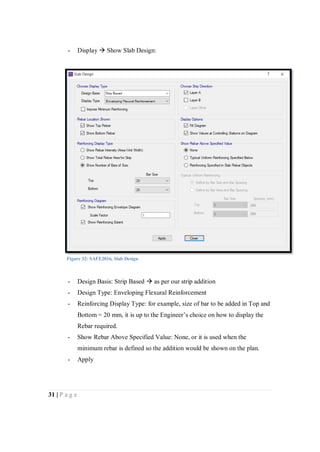 31 | P a g e
- Display  Show Slab Design:
- Design Basis: Strip Based  as per our strip addition
- Design Type: Enveloping Flexural Reinforcement
- Reinforcing Display Type: for example, size of bar to be added in Top and
Bottom = 20 mm, it is up to the Engineer’s choice on how to display the
Rebar required.
- Show Rebar Above Specified Value: None, or it is used when the
minimum rebar is defined so the addition would be shown on the plan.
- Apply
Figure 32: SAFE2016, Slab Design
 