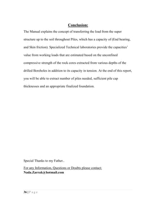 36 | P a g e
Conclusion:
The Manual explains the concept of transferring the load from the super
structure up to the soil throughout Piles, which has a capacity of (End bearing,
and Skin friction). Specialized Technical laboratories provide the capacities’
value from working loads that are estimated based on the unconfined
compressive strength of the rock cores extracted from various depths of the
drilled Boreholes in addition to its capacity in tension. At the end of this report,
you will be able to extract number of piles needed, sufficient pile cap
thicknesses and an appropriate finalized foundation.
Special Thanks to my Father..
For any Information, Questions or Doubts please contact:
Nada.Zarrak@hotmail.com
 