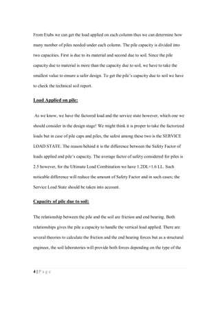 4 | P a g e
From Etabs we can get the load applied on each column thus we can determine how
many number of piles needed under each column. The pile capacity is divided into
two capacities. First is due to its material and second due to soil. Since the pile
capacity due to material is more than the capacity due to soil, we have to take the
smallest value to ensure a safer design. To get the pile’s capacity due to soil we have
to check the technical soil report.
Load Applied on pile:
As we know, we have the factored load and the service state however, which one we
should consider in the design stage! We might think it is proper to take the factorized
loads but in case of pile caps and piles, the safest among these two is the SERVICE
LOAD STATE. The reason behind it is the difference between the Safety Factor of
loads applied and pile’s capacity. The average factor of safety considered for piles is
2.5 however, for the Ultimate Load Combination we have 1.2DL+1.6 LL. Such
noticable difference will reduce the amount of Safety Factor and in such cases; the
Service Load State should be taken into account.
Capacity of pile due to soil:
The relationship between the pile and the soil are friction and end bearing. Both
relationships gives the pile a capacity to handle the vertical load applied. There are
several theories to calculate the friction and the end bearing forces but as a structural
engineer, the soil laboratories will provide both forces depending on the type of the
 