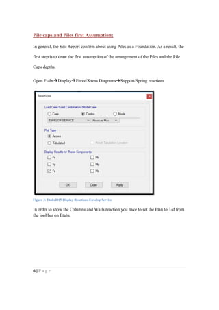 6 | P a g e
Pile caps and Piles first Assumption:
In general, the Soil Report confirm about using Piles as a Foundation. As a result, the
first step is to draw the first assumption of the arrangement of the Piles and the Pile
Caps depths.
Open EtabsDisplayForce/Stress DiagramsSupport/Spring reactions
In order to show the Columns and Walls reaction you have to set the Plan to 3-d from
the tool bar on Etabs.
Figure 3: Etabs2015-Display Reactions-Envelop Service
 
