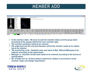 MEMBER ADD
 In the member table , We have to add the member labels and the group label
according to the groups defined for each member type .
 The member symmetry needs to be entered.
 The origin joint and the end joint between which the member needs to be added
has to be entered .
 The eccentricity code , Restraint code and ratios of RLX , RL
Yand RLZneeds to be
entered according to the requirement
 Bolt type i.e. diameter of bolt used needs to be entered according to the technical
specifications .
 No. of bolts and no. of shear planes needs to be added in accordance to the
member angle and design requirement .
 