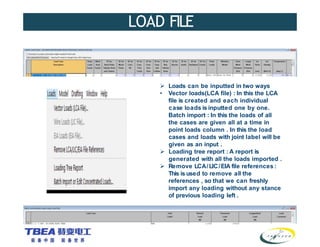 LOAD FILE
 Loads can be inputted in two ways
• Vector loads(LCA file) : In this the LCA
file is created and each individual
case loads is inputted one by one.
Batch import : In this the loads of all
the cases are given all at a time in
point loads column . In this the load
cases and loads with joint label will be
given as an input .
 Loading tree report : A report is
generated with all the loads imported .
 Remove LCA/LIC/EIA file references :
This is used to remove all the
references , so that we can freshly
import any loading without any stance
of previous loading left .
 