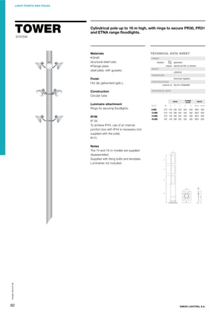 LIGHT POINTS AND POLES

TOWER

Cylindrical pole up to 16 m high, with rings to secure PR30, PR31
and ETNA range ﬂoodlights.

SYSTEM

Materials
• Shaft:
structural steel tube.
• Flange plate:
steel plate, with gussets.

TECHNICAL DATA SHEET
FINISH
standard:

galvanised
enquire: special and RAL on demand

SHAFT
cylindrical
TRAPDOOR

Finish
Hot dip galvanised (galv.).

three ﬂush trapdoors
CERTIFICATION
conforms to: EN 40-5 STANDARD

Construction
Circular tube.

TECHNICAL DATA

FLANGE
PLATE

DOOR

Luminaire attachment
Rings for securing ﬂoodlights.
IP/IK
IP 3X.
To achieve IP44, use of an internal
junction box with IP44 is necessary (not
supplied with the pole).
IK10.

HEIGHT

Ød

X

Y

Z

A

B

9.000
12.000
14.000
16.000

219
219
219
244

140
140
140
140

300
300
300
300

550
550
550
550

350
350
350
350

500
500
500
500

BOLTS

Metric Length

M24
M24
M24
M24

800
800
800
800

Printed: 2013-07-05

Notes
The 14 and 16 m models are supplied
disassembled.
Supplied with ﬁxing bolts and template.
Luminaires not included.

62

SIMON LIGHTING, S.A.

 