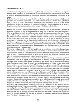 Marc-Emmanuel PRIVAT

structurellement (intégration en partie basse au plancher des balcons par un joint torique et en partie
haute au garde-corps) que du point de vue de la continuité du matériau renforce l'hybridation entre
la nature et la construction humaine. L'implantation irrégulière des pots souligne l'irrégularité de la
nature.
Enfin le choix de bambous à larges feuilles, opulents, associés aux éléments précédemment
présentés, fait ressembler l'immeuble à une sorte d'arbre monstrueux, résultat d'une hybridation
entre la ville et la nature : un jardinier, mi-démiurge, mi-Frankenstein, aurait eu recours à l'art
topiaire pour façonner cet arbre dont les murs en béton bicolore figurent les variations de l'écorce,
les plans les branches maîtresses, les pots les rameaux et les bambous les feuilles.

Entrons dans la place. L'absence de hall intégré au bâtiment abolit la frontière entre l'extérieur et
l'intérieur, emboîtant en cela le pas au passage du jardin à la façade sans solution de continuité.
C'est un appel à une nouvelle façon d'habiter, dans laquelle les espaces communs, lien entre l'espace
public et l'espace privé sont réduits à leur plus simple expression. Les contraintes de sécurité n'ont
pas permis de pousser la logique à son terme : l'espace commun aurait été encore plus proche de
l'effacement si l'ascenseur s'était ouvert directement sur la rue et non sur un préau barreaudé
accueillant les boîtes aux lettres. Du coup, hormis l'économie générée, l'exercice n'a qu'un seul
intérêt, non négligeable, celui de poser la question des espaces communs dans le logement collectif.
Faut-il aller à l'encontre du courant actuel, qui voit l'enclosure des portions de l'espace public, et au
contraire publiciser les espaces communs pour transformer tout logement collectif en lotissement
vertical de « maisons » individuelles ?
L'ascenseur vitré permet de voir à la fois l'extérieur et les circulations horizontales. Cela participe
de la volonté de fluidité entre espace extérieur et espace intérieur. En revanche la vue vers le dehors
est sérieusement limitée par l'omniprésence des bambous. Qui emprunte l'ascenseur, semble monter
dans un arbre. C'est sans doute plaisant au début mais je conçois que l'on puisse également avoir
très vite une sensation d'enfermement et d'une nature oppressante.
Dans les circulations, l'impression est mitigée. Certes l'ascenseur vitré qui donne sur l'extérieur
apporte de la clarté. Mais le parti de retenir également un mélange de béton blanc/béton gris pour
les parois et une moquette rouge pour le revêtement de sol, pendant que l'éclairage est composé de
tubes fluorescents rouges nus et de lampes sans luminaires, plonge le visiteur et sans doute aussi
l'occupant dans un sentiment de malaise. D'autant que le remplacement des éclairages, comme
souvent dans les parties communes, laisse à désirer : les tubes fluorescents vieillissent et rendent
une lumière rosâtre; les lampes, au fil de leur changement, ne sont plus identiques : certaines sont
mates, d'autres transparentes, certaines encore à incandescence, d'autres fluocompactes, les
dernières halogènes, créant une disharmonie. Le seul élément positif relevé est l'interdiction faite
aux occupants de pouvoir poser un essuie-pieds personnalisé; on évite ainsi les « bienvenue », les
chats et les hérissons disgracieux. Les contraintes de coût du maître d'ouvrage ne peuvent expliquer
complètement ces choix, compte tenu de ceux effectués pour les interrupteurs d'éclairage et de
sonnettes. Il aurait été plus judicieux de mener à son terme la logique minérale et de proposer un sol
en béton bicolore ou enduit. Pour l'éclairage, la solution des lampes nues se défend mais sans
l'adjonction des tubes fluorescents et avec une obligation de réampoulage uniforme.
Le recours aux plans libres dans les logements permet aux occupants de bénéficier de plateaux
aménageables à volonté. Cette organisation offre l'évolutivité des logements, ce qui est un avantage
non négligeable aujourd'hui. L'arrivée d'un enfant, ou au contraire son départ, ou la recomposition
des familles entraîne une modification des besoins qui est souvent la cause d'un déménagement. Il
peut être évité par ce système, qui devrait être généralisé. Le choix d'implanter les séjours aux
angles du bâtiment, à chaque fois que cela fut possible, est judicieux : les appartements disposent
ainsi d'un séjour à double exposition.


                                                  2/3
 