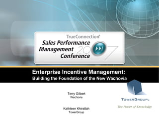 Enterprise Incentive Management:  Building the Foundation of the New Wachovia Terry Gilbert Wachovia Kathleen Khirallah TowerGroup © 2006 The Tower Group, Inc. May not be reproduced by any means without express permission. All rights reserved. 