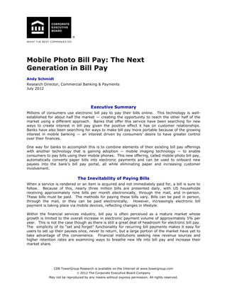 Mobile Photo Bill Pay: The Next
Generation in Bill Pay
Andy Schmidt
Research Director, Commercial Banking & Payments
July 2012

Executive Summary
Millions of consumers use electronic bill pay to pay their bills online. This technology is wellestablished for about half the market — creating the opportunity to reach the other half of the
market using a different approach. Banks that offer this service have been searching for new
ways to create interest in bill pay given the positive effect it has on customer relationships.
Banks have also been searching for ways to make bill pay more portable because of the growing
interest in mobile banking — an interest driven by consumers’ desire to have greater control
over their finances.
One way for banks to accomplish this is to combine elements of their existing bill pay offerings
with another technology that is gaining adoption — mobile imaging technology — to enable
consumers to pay bills using their mobile phones. This new offering, called mobile photo bill pay,
automatically converts paper bills into electronic payments and can be used to onboard new
payees into the bank’s bill pay portal, all while eliminating paper and increasing customer
involvement.

The Inevitability of Paying Bills
When a service is rendered or an item is acquired and not immediately paid for, a bill is sure to
follow. Because of this, nearly three million bills are presented daily, with US households
receiving approximately nine bills per month electronically, through the mail, and in-person.
These bills must be paid. The methods for paying these bills vary. Bills can be paid in person,
through the mail, or they can be paid electronically. However, increasingly electronic bill
payment is taking place via mobile devices, reflecting changes in lifestyle.
Within the financial services industry, bill pay is often perceived as a mature market whose
growth is limited to the overall increase in electronic payment volume of approximately 5% per
year. This is not the case though as there is still a great deal of headroom for electronic bill pay.
The simplicity of its “set and forget” functionality for recurring bill payments makes it easy for
users to set up their payees once, never to return, but a large portion of the market have yet to
take advantage of this convenience. Financial institutions seeking new revenue sources and
higher retention rates are examining ways to breathe new life into bill pay and increase their
market share.

CEB TowerGroup Research is available on the Internet at www.towergroup.com
 2012 The Corporate Executive Board Company
May not be reproduced by any means without express permission. All rights reserved.

 